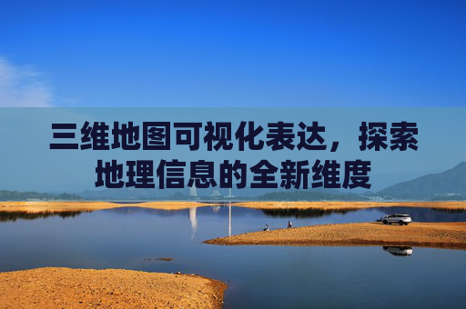 三维地图可视化表达，探索地理信息的全新维度